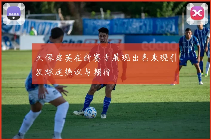 久保建英在新赛季展现出色表现引发球迷热议与期待