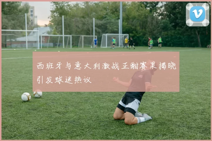 西班牙与意大利激战正酣赛果揭晓引发球迷热议