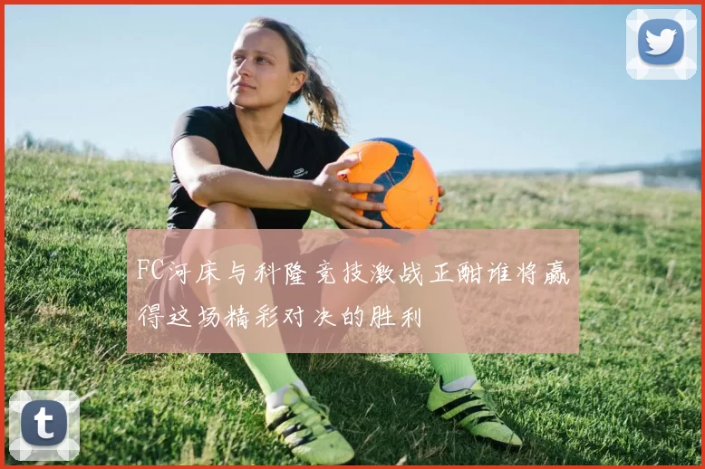 FC河床与科隆竞技激战正酣谁将赢得这场精彩对决的胜利