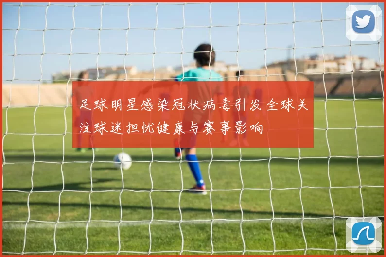 足球明星感染冠状病毒引发全球关注球迷担忧健康与赛事影响