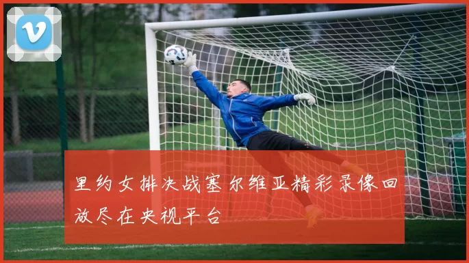 里约女排决战塞尔维亚精彩录像回放尽在央视平台