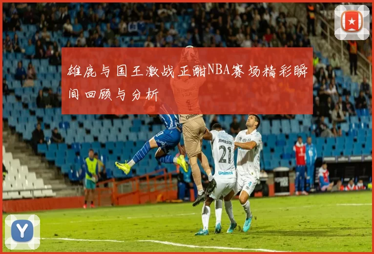 雄鹿与国王激战正酣NBA赛场精彩瞬间回顾与分析