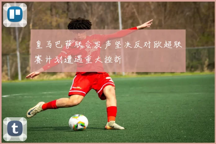 皇马巴萨联合发声坚决反对欧超联赛计划遭遇重大挫折