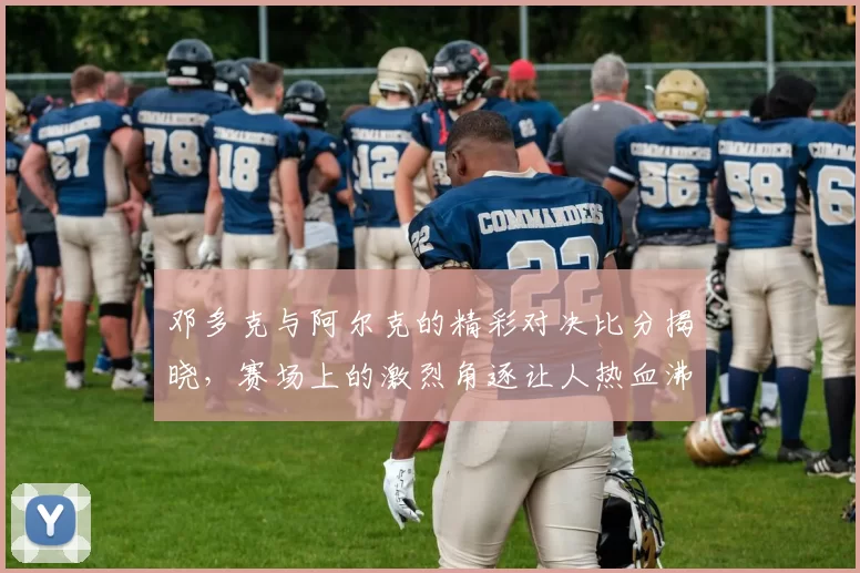 邓多克与阿尔克的精彩对决比分揭晓，赛场上的激烈角逐让人热血沸腾